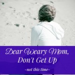 Dear Weary Mom, Don’t Get Up – not this time